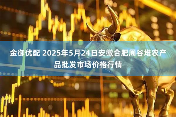 金御优配 2025年5月24日安徽合肥周谷堆农产品批发市场价格行情