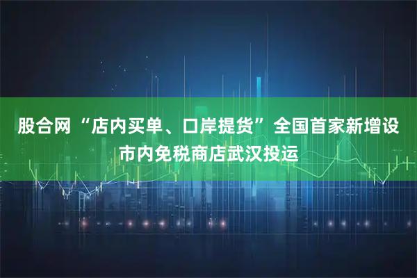 股合网 “店内买单、口岸提货” 全国首家新增设市内免税商店武汉投运