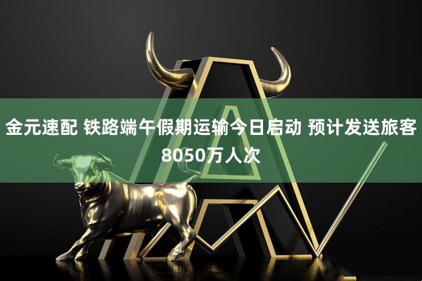金元速配 铁路端午假期运输今日启动 预计发送旅客8050万人次