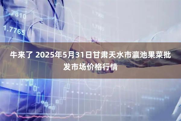 牛来了 2025年5月31日甘肃天水市瀛池果菜批发市场价格行情