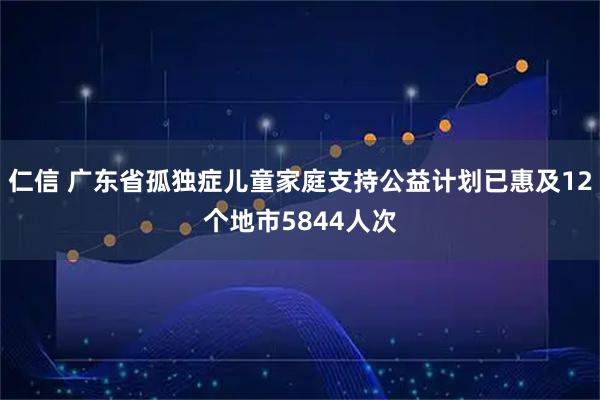 仁信 广东省孤独症儿童家庭支持公益计划已惠及12个地市5844人次