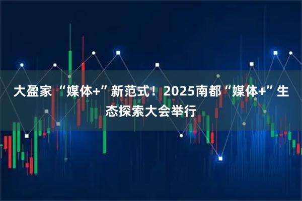 大盈家 “媒体+”新范式！2025南都“媒体+”生态探索大会举行