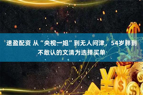 速盈配资 从“央视一姐”到无人问津，54岁胖到不敢认的文清为选择买单