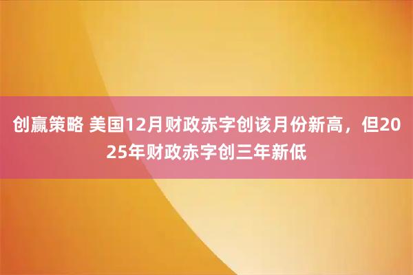 创赢策略 美国12月财政赤字创该月份新高，但2025年财政赤字创三年新低