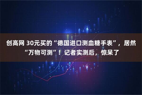 创高网 30元买的“德国进口测血糖手表”，居然“万物可测”！记者实测后，惊呆了