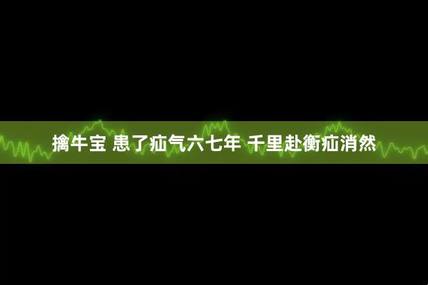 擒牛宝 患了疝气六七年 千里赴衡疝消然