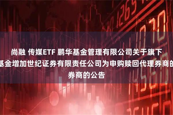 尚融 传媒ETF 鹏华基金管理有限公司关于旗下部分基金增加世纪证券有限责任公司为申购赎回代理券商的公告