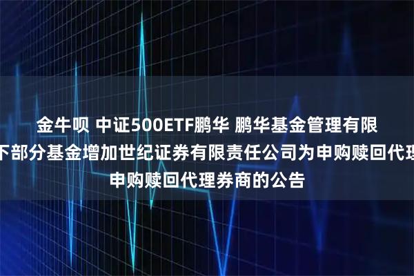 金牛呗 中证500ETF鹏华 鹏华基金管理有限公司关于旗下部分基金增加世纪证券有限责任公司为申购赎回代理券商的公告