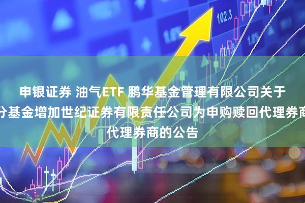 申银证券 油气ETF 鹏华基金管理有限公司关于旗下部分基金增加世纪证券有限责任公司为申购赎回代理券商的公告