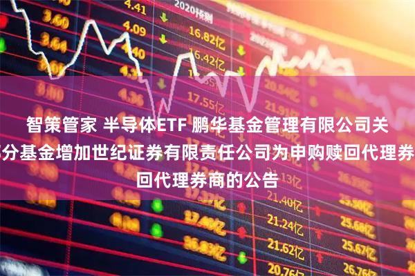 智策管家 半导体ETF 鹏华基金管理有限公司关于旗下部分基金增加世纪证券有限责任公司为申购赎回代理券商的公告