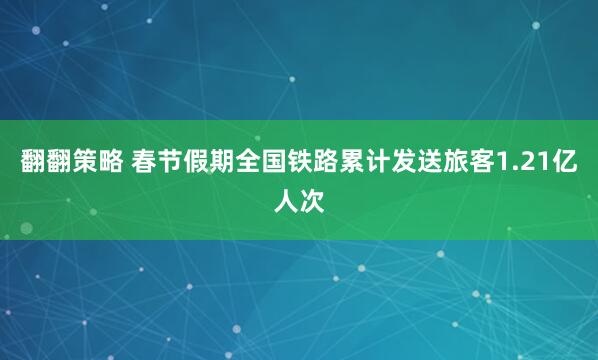 翻翻策略 春节假期全国铁路累计发送旅客1.21亿人次