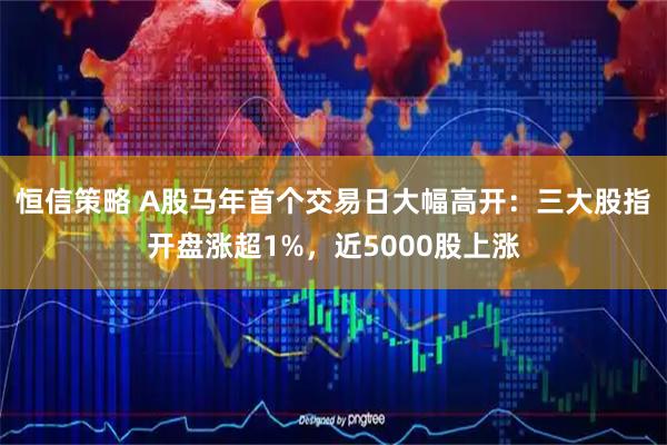 恒信策略 A股马年首个交易日大幅高开：三大股指开盘涨超1%，近5000股上涨