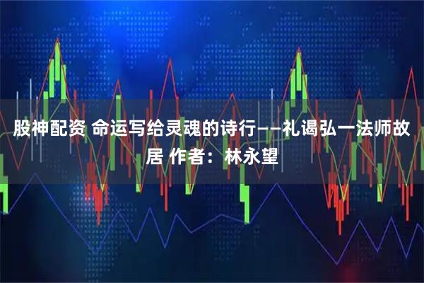 股神配资 命运写给灵魂的诗行——礼谒弘一法师故居 作者：林永望