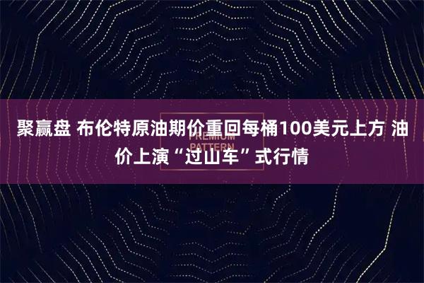 聚赢盘 布伦特原油期价重回每桶100美元上方 油价上演“过山车”式行情