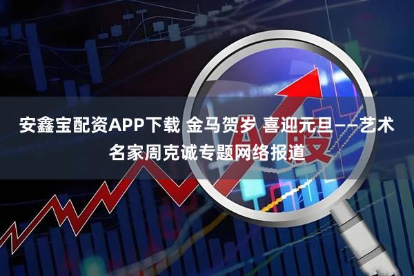 安鑫宝配资APP下载 金马贺岁 喜迎元旦——艺术名家周克诚专题网络报道