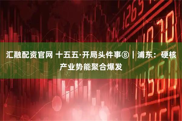 汇融配资官网 十五五·开局头件事⑧｜浦东：硬核产业势能聚合爆发