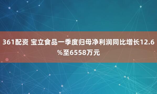 361配资 宝立食品一季度归母净利润同比增长12.6%至6558万元