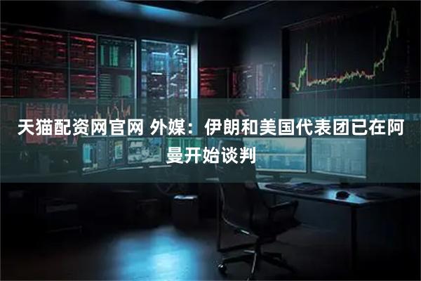 天猫配资网官网 外媒：伊朗和美国代表团已在阿曼开始谈判