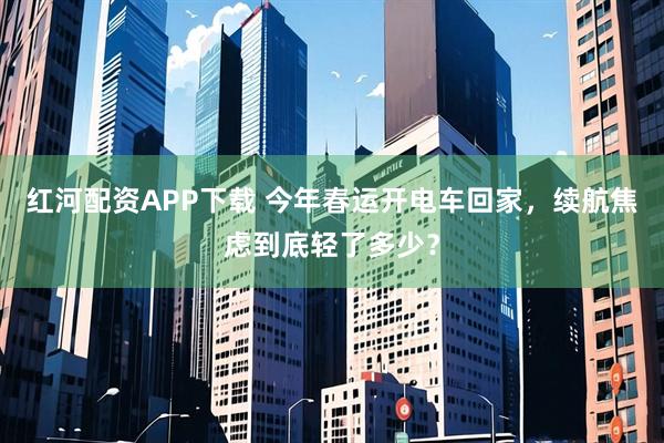 红河配资APP下载 今年春运开电车回家，续航焦虑到底轻了多少？