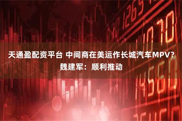天通盈配资平台 中间商在美运作长城汽车MPV？魏建军：顺利推动