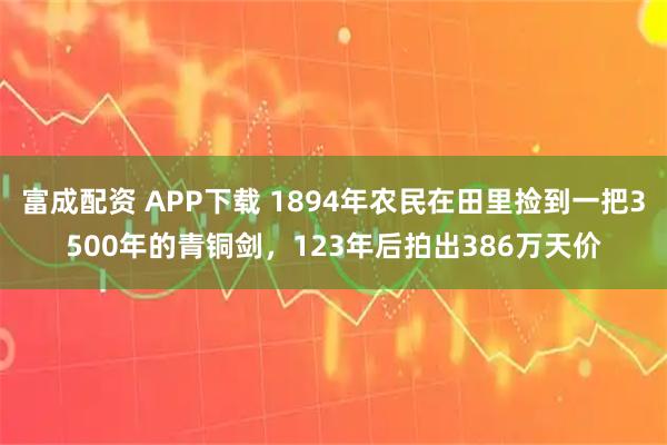 富成配资 APP下载 1894年农民在田里捡到一把3500年的青铜剑，123年后拍出386万天价