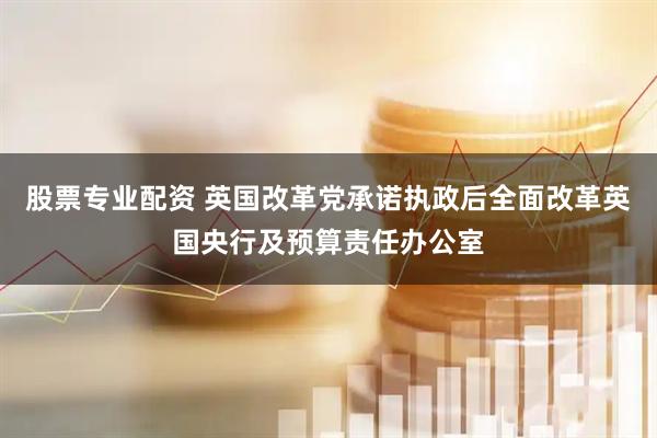 股票专业配资 英国改革党承诺执政后全面改革英国央行及预算责任办公室
